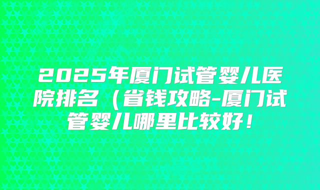 2025年厦门试管婴儿医院排名（省钱攻略-厦门试管婴儿哪里比较好！