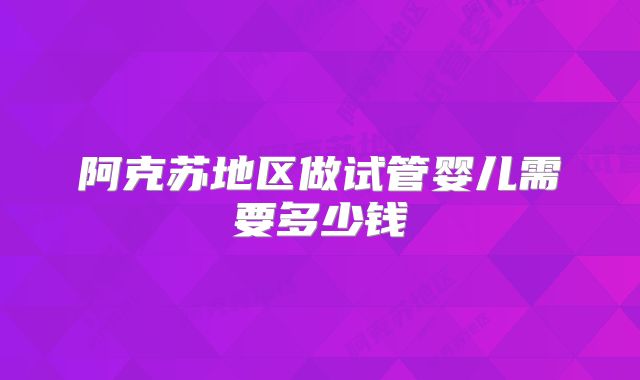 阿克苏地区做试管婴儿需要多少钱