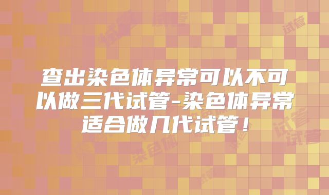 查出染色体异常可以不可以做三代试管-染色体异常适合做几代试管!