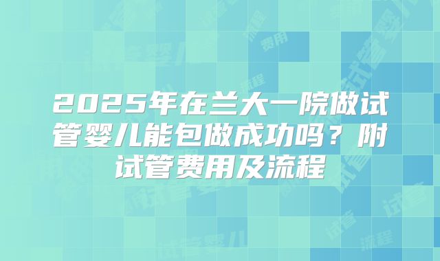 2025年在兰大一院做试管婴儿能包做成功吗?附试管费用及流程