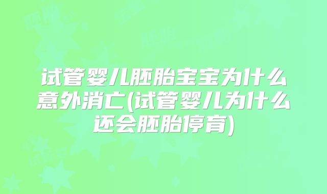 试管婴儿胚胎宝宝为什么意外消亡(试管婴儿为什么还会胚胎停育)