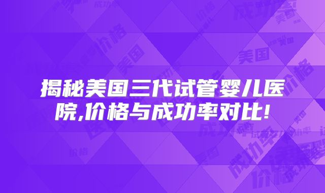 揭秘美国三代试管婴儿医院,价格与成功率对比!