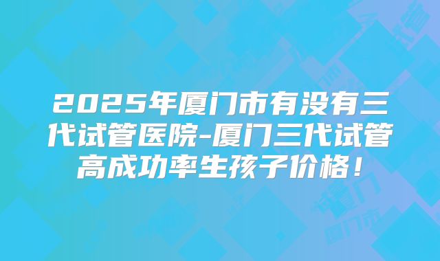 2025年厦门市有没有三代试管医院-厦门三代试管高成功率生孩子价格！