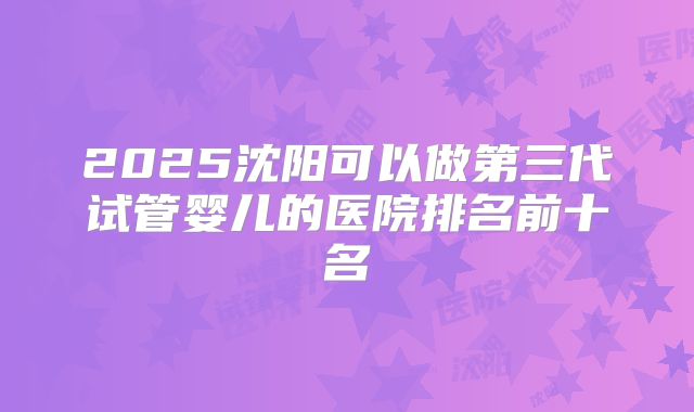 2025沈阳可以做第三代试管婴儿的医院排名前十名