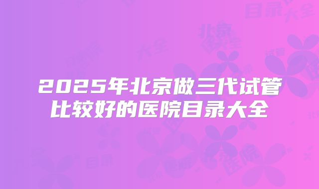 2025年北京做三代试管比较好的医院目录大全