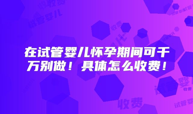 在试管婴儿怀孕期间可千万别做!具体怎么收费!