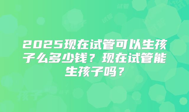 2025现在试管可以生孩子么多少钱？现在试管能生孩子吗？