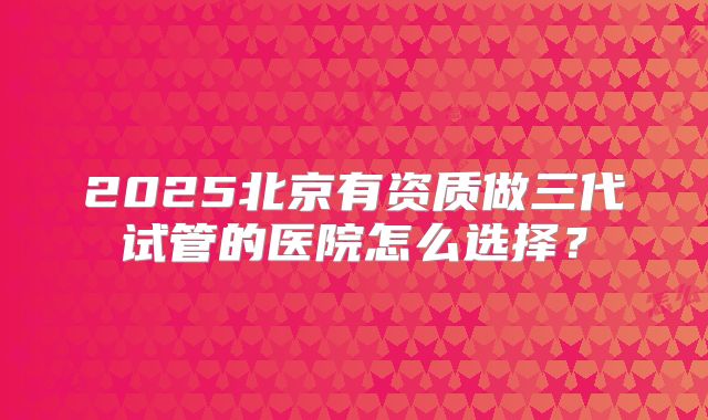 2025北京有资质做三代试管的医院怎么选择？