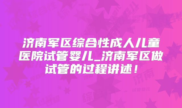 济南军区综合性成人儿童医院试管婴儿_济南军区做试管的过程讲述！