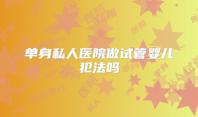 单身私人医院做试管婴儿犯法吗