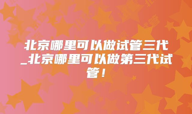 北京哪里可以做试管三代_北京哪里可以做第三代试管！