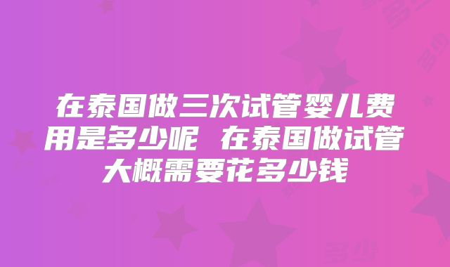 在泰国做三次试管婴儿费用是多少呢 在泰国做试管大概需要花多少钱