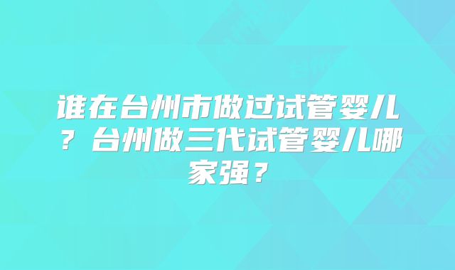 谁在台州市做过试管婴儿?台州做三代试管婴儿哪家强?