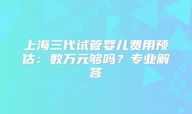 上海三代试管婴儿费用预估：数万元够吗？专业解答