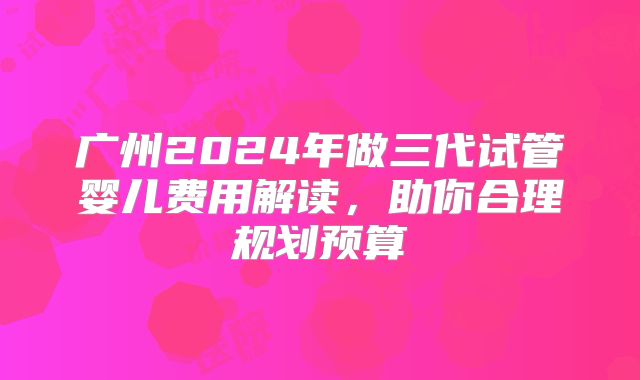 广州2024年做三代试管婴儿费用解读,助你合理规划预算