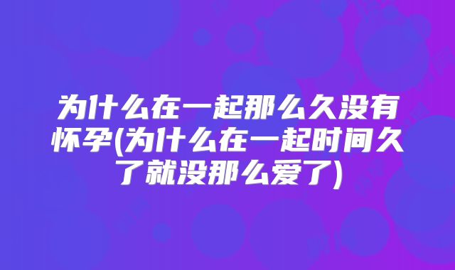 为什么在一起那么久没有怀孕(为什么在一起时间久了就没那么爱了)