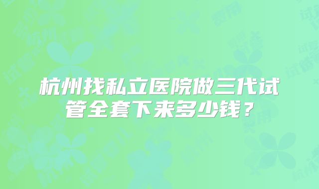 杭州找私立医院做三代试管全套下来多少钱？