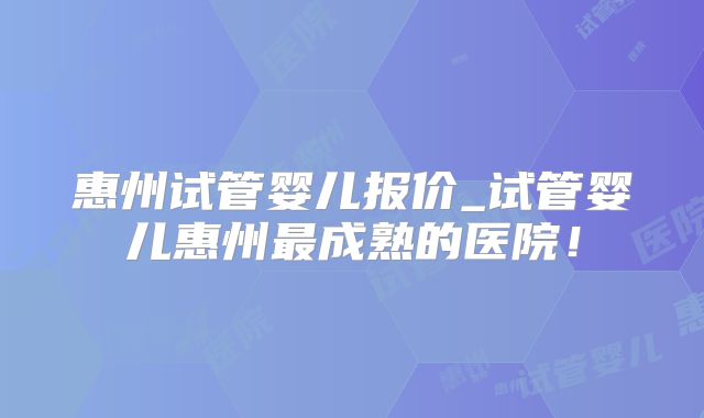 惠州试管婴儿报价_试管婴儿惠州最成熟的医院！