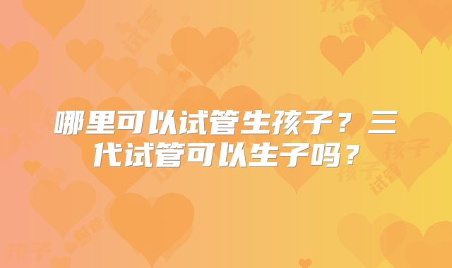 哪里可以试管生孩子？三代试管可以生子吗？
