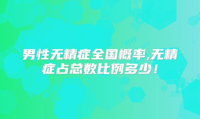 男性无精症全国概率,无精症占总数比例多少!