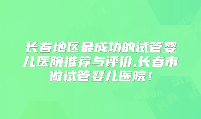 长春地区最成功的试管婴儿医院推荐与评价,长春市做试管婴儿医院!