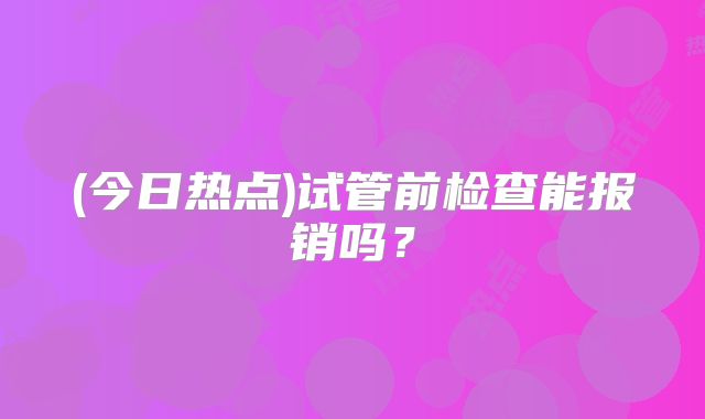 (今日热点)试管前检查能报销吗?