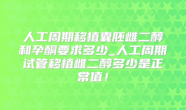 人工周期移植囊胚雌二醇和孕酮要求多少_人工周期试管移植雌二醇多少是正常值！