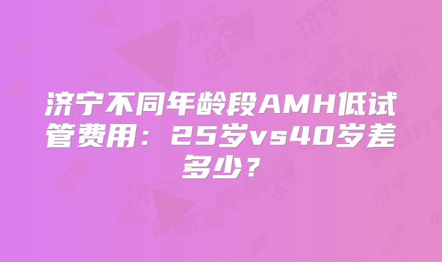 济宁不同年龄段AMH低试管费用：25岁vs40岁差多少？