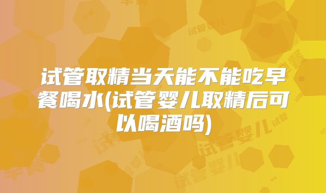 试管取精当天能不能吃早餐喝水(试管婴儿取精后可以喝酒吗)