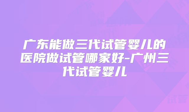 广东能做三代试管婴儿的医院做试管哪家好-广州三代试管婴儿
