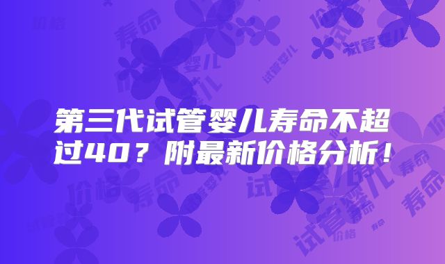 第三代试管婴儿寿命不超过40?附最新价格分析!