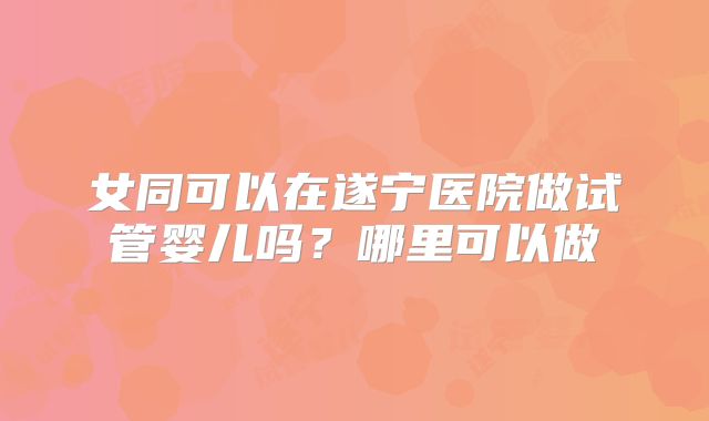 女同可以在遂宁医院做试管婴儿吗?哪里可以做