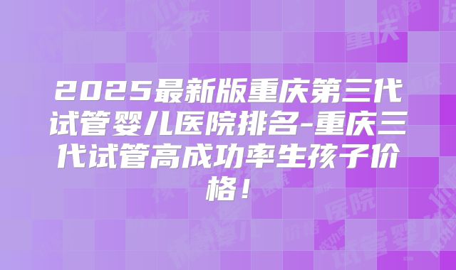 2025最新版重庆第三代试管婴儿医院排名-重庆三代试管高成功率生孩子价格！