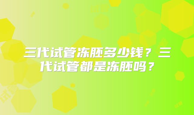 三代试管冻胚多少钱?三代试管都是冻胚吗?