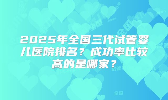 2025年全国三代试管婴儿医院排名？成功率比较高的是哪家？