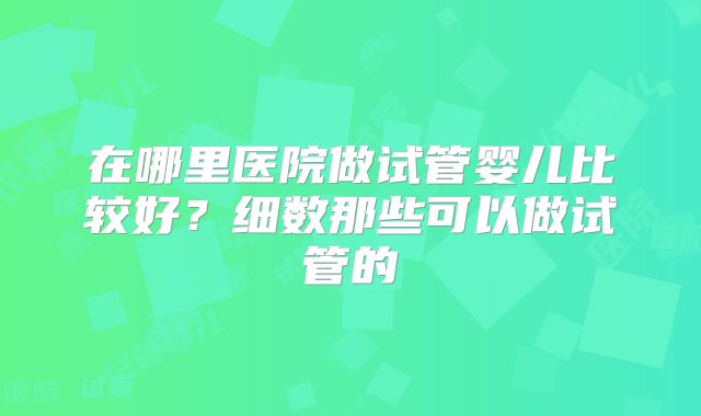 在哪里医院做试管婴儿比较好？细数那些可以做试管的