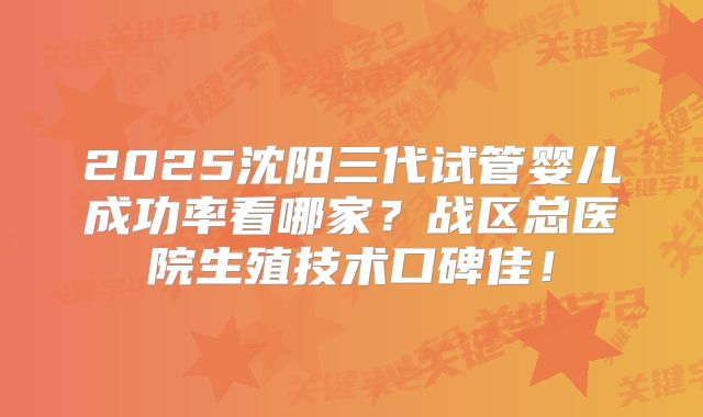 2025沈阳三代试管婴儿成功率看哪家？战区总医院生殖技术口碑佳！
