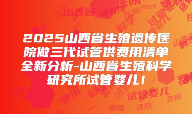 2025山西省生殖遗传医院做三代试管供费用清单全新分析-山西省生殖科学研究所试管婴儿!