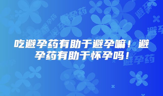 吃避孕药有助于避孕嘛!避孕药有助于怀孕吗!