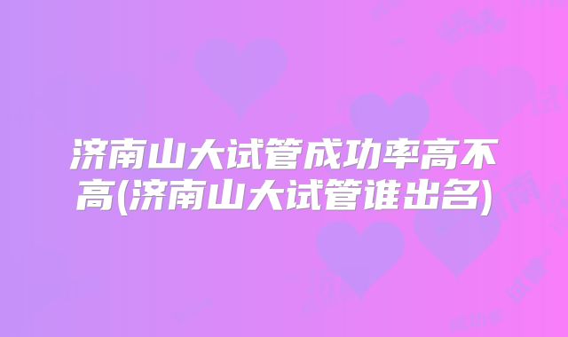 济南山大试管成功率高不高(济南山大试管谁出名)