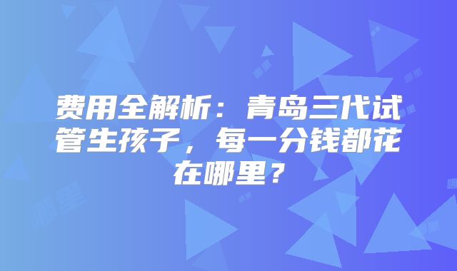 费用全解析：青岛三代试管生孩子，每一分钱都花在哪里？