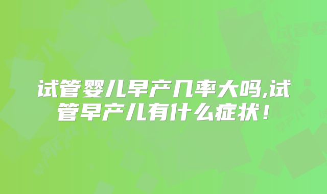 试管婴儿早产几率大吗,试管早产儿有什么症状！