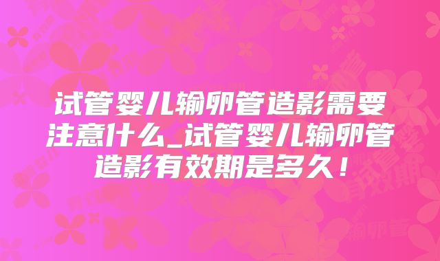 试管婴儿输卵管造影需要注意什么_试管婴儿输卵管造影有效期是多久!