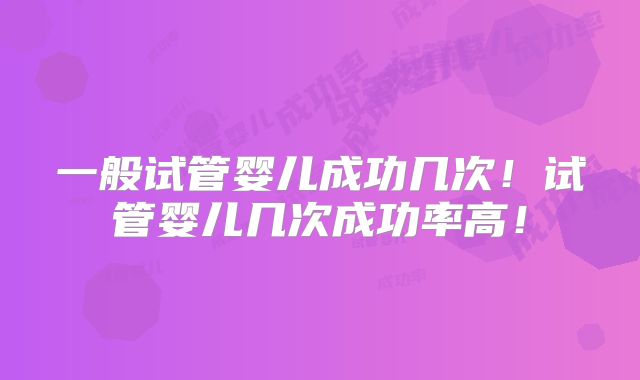 一般试管婴儿成功几次！试管婴儿几次成功率高！