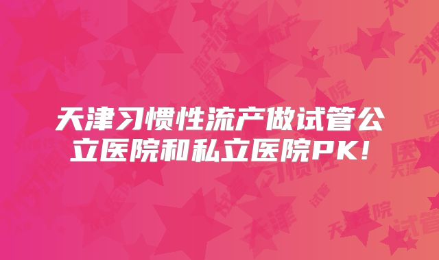 天津习惯性流产做试管公立医院和私立医院PK!