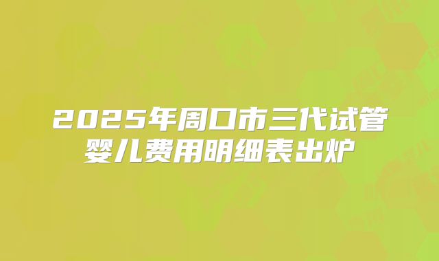 2025年周口市三代试管婴儿费用明细表出炉