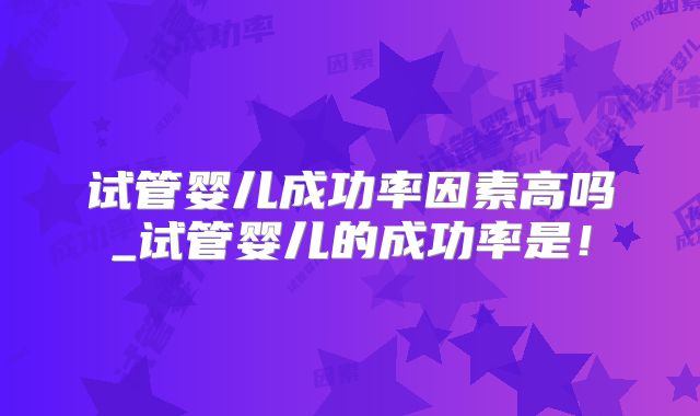试管婴儿成功率因素高吗_试管婴儿的成功率是！