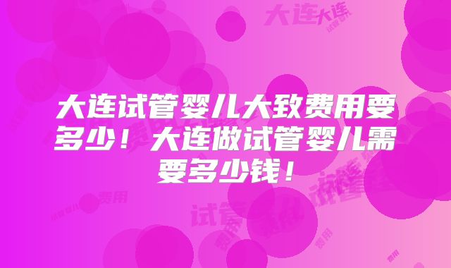 大连试管婴儿大致费用要多少!大连做试管婴儿需要多少钱!