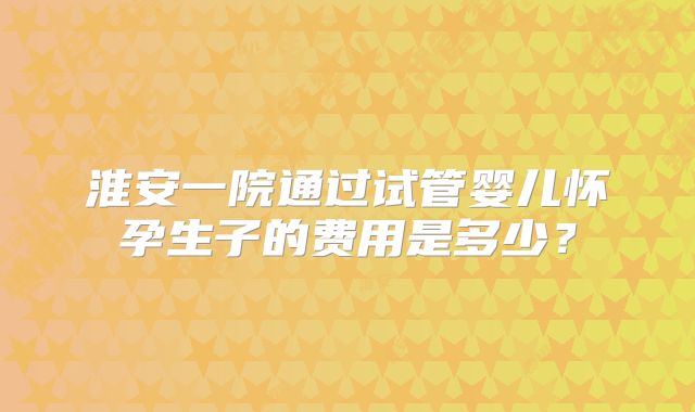 淮安一院通过试管婴儿怀孕生子的费用是多少？