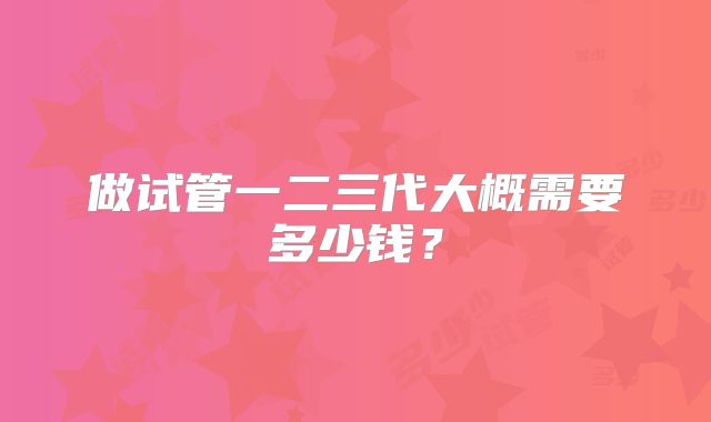 做试管一二三代大概需要多少钱?